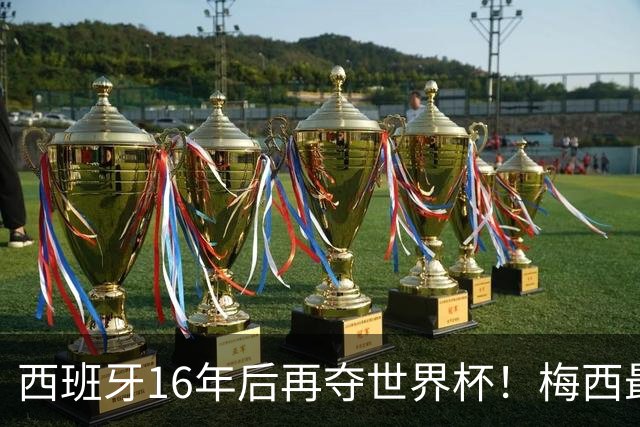 西班牙16年后再夺世界杯！梅西最后一舞留憾 39天创纪录盛宴